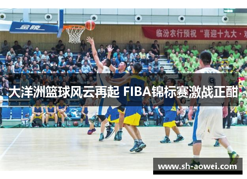 大洋洲篮球风云再起 FIBA锦标赛激战正酣 大洋洲篮球风云再起 FIBA锦标赛激战正酣
