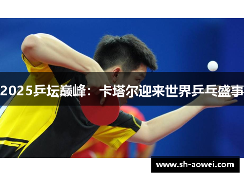 2025乒坛巅峰:卡塔尔迎来世界乒乓盛事 2025乒坛巅峰:卡塔尔迎来世界乒乓盛事