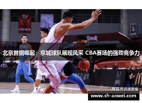 北京首钢崛起:京城球队展现风采 CBA赛场的强劲竞争力 北京首钢崛起:京城球队展现风采 CBA赛场的强劲竞争力