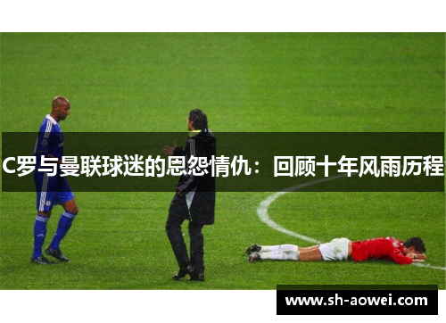 C罗与曼联球迷的恩怨情仇:回顾十年风雨历程 C罗与曼联球迷的恩怨情仇:回顾十年风雨历程