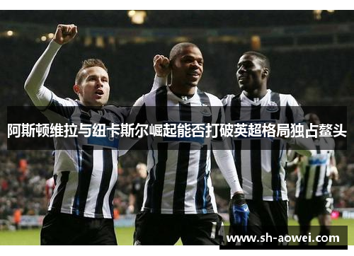 阿斯顿维拉与纽卡斯尔崛起能否打破英超格局独占鳌头 阿斯顿维拉与纽卡斯尔崛起能否打破英超格局独占鳌头