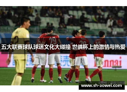 五大联赛球队球迷文化大碰撞 世俱杯上的激情与热爱 五大联赛球队球迷文化大碰撞 世俱杯上的激情与热爱