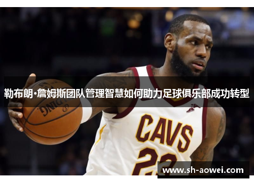 勒布朗·詹姆斯团队管理智慧如何助力足球俱乐部成功转型 勒布朗·詹姆斯团队管理智慧如何助力足球俱乐部成功转型
