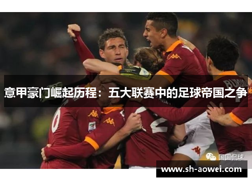 意甲豪门崛起历程:五大联赛中的足球帝国之争 意甲豪门崛起历程:五大联赛中的足球帝国之争