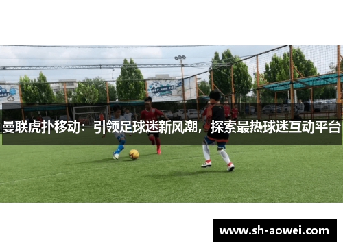 曼联虎扑移动:引领足球迷新风潮,探索最热球迷互动平台 曼联虎扑移动:引领足球迷新风潮,探索最热球迷互动平台